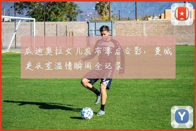 瓜迪奥拉女儿发布幕后合影，曼城更衣室温情瞬间全记录