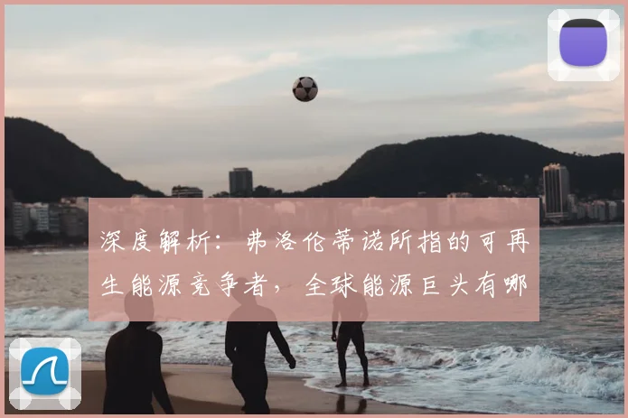 深度解析：弗洛伦蒂诺所指的可再生能源竞争者，全球能源巨头有哪些？