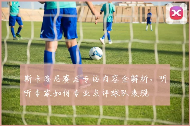 斯卡洛尼赛后专访内容全解析,听听专家如何专业点评球队表现