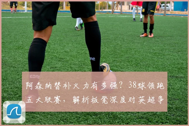 阿森纳替补火力有多强？38球领跑五大联赛，解析板凳深度对英超争冠的关键影响