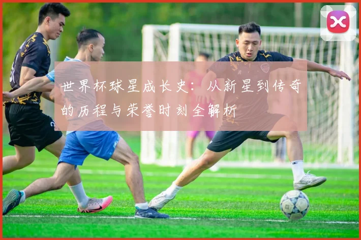 世界杯球星成长史：从新星到传奇的历程与荣誉时刻全解析