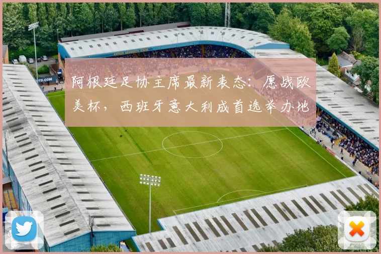 阿根廷足协主席最新表态：愿战欧美杯，西班牙意大利成首选举办地