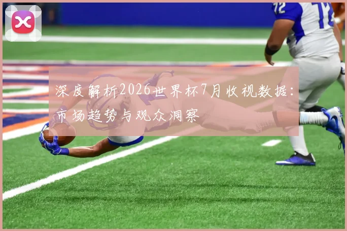 深度解析2026世界杯7月收视数据：市场趋势与观众洞察
