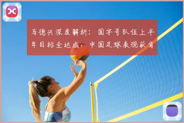 马德兴深度解析:国字号队伍上半年目标全达成,中国足球表现获肯定