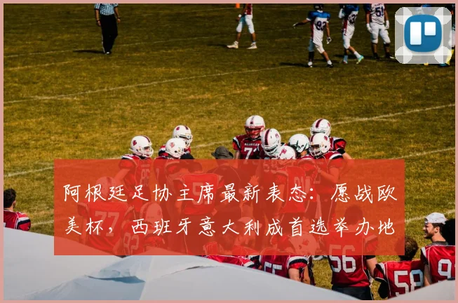 阿根廷足协主席最新表态：愿战欧美杯，西班牙意大利成首选举办地